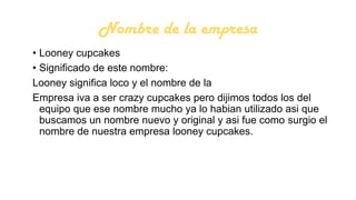 Nombre de la empresa
• Looney cupcakes
• Significado de este nombre:
Looney significa loco y el nombre de la
Empresa iva a ser crazy cupcakes pero dijimos todos los del
equipo que ese nombre mucho ya lo habian utilizado asi que
buscamos un nombre nuevo y original y asi fue como surgio el
nombre de nuestra empresa looney cupcakes.

 