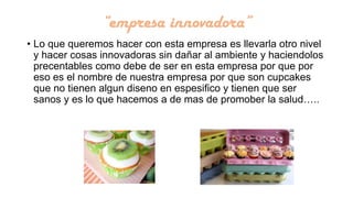 “empresa innovadora”
• Lo que queremos hacer con esta empresa es llevarla otro nivel
y hacer cosas innovadoras sin dañar al ambiente y haciendolos
precentables como debe de ser en esta empresa por que por
eso es el nombre de nuestra empresa por que son cupcakes
que no tienen algun diseno en espesifico y tienen que ser
sanos y es lo que hacemos a de mas de promober la salud…..

 