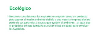 Ecológico
• Nosotros consideramos los cupcakes una opción como un producto
para apoyar al medio ambiente debido a que nuestra empresa donara
parte de sus ganancias a causas que ayuden al ambiente , al igual que
el propósito de esta campaña es evitar el uso de papel para envolver
los Cupcakes.

 