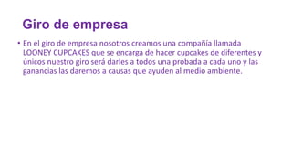 Giro de empresa
• En el giro de empresa nosotros creamos una compañía llamada
LOONEY CUPCAKES que se encarga de hacer cupcakes de diferentes y
únicos nuestro giro será darles a todos una probada a cada uno y las
ganancias las daremos a causas que ayuden al medio ambiente.

 