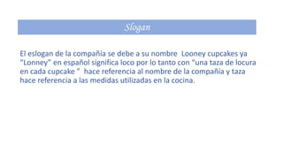 El eslogan de la compañía se debe a su nombre Looney cupcakes ya
“Lonney” en español significa loco por lo tanto con “una taza de locura
en cada cupcake ” hace referencia al nombre de la compañía y taza
hace referencia a las medidas utilizadas en la cocina.

 