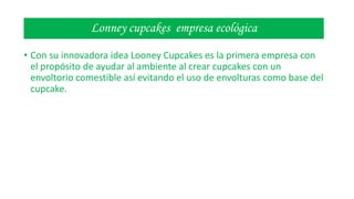 Lonney cupcakes empresa ecológica
• Con su innovadora idea Looney Cupcakes es la primera empresa con
el propósito de ayudar al ambiente al crear cupcakes con un
envoltorio comestible así evitando el uso de envolturas como base del
cupcake.

 