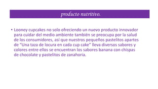 producto nutritivo.
• Looney cupcakes no solo ofreciendo un nuevo producto innovador
para cuidar del medio ambiente también se preocupa por la salud
de los consumidores, así que nuestros pequeños pastelitos apartes
de “Una taza de locura en cada cup cake” lleva diversos sabores y
colores entre ellos se encuentran los sabores banana con chispas
de chocolate y pastelitos de zanahoria.

 