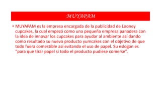 MUYAPAM
• MUYAPAM es la empresa encargada de la publicidad de Looney
cupcakes, la cual empezó como una pequeña empresa panadera con
la idea de innovar los cupcakes para ayudar al ambiente así dando
como resultado su nuevo producto yumcakes con el objetivo de que
todo fuera comestible así evitando el uso de papel. Su eslogan es
“para que tirar papel si todo el producto pudiese comerse”.

 