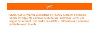 Giro
• MUYAPAM la empresa publicitaria de Looney cupcakes a decidido
utilizar los siguientes medios publicitarios ; Facebook , crear una
pagina de internet , por medio de carteles , calcomanías, y anuncios
publicitarios en la web.

 