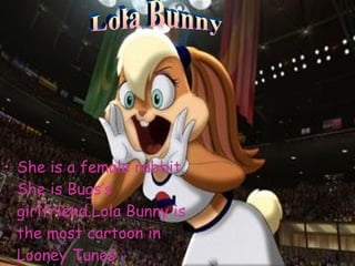 She is a female rabbit. She is Bugs’s girlfriend.Lola Bunny is the most cartoon in Looney Tunes. Lola Bunny 