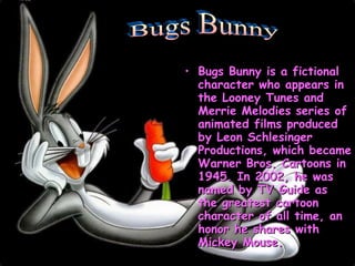 Bugs Bunny is a fictional character who appears in the Looney Tunes and Merrie Melodies series of animated films produced by Leon Schlesinger Productions, which became Warner Bros. Cartoons in 1945. In 2002, he was named by TV Guide as the greatest cartoon character of all time, an honor he shares with Mickey Mouse.  Bugs Bunny 