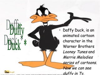 Daffy Duck, is an animated cartoon character in the Warner Brothers  Looney Tunes  and  Merrie Melodies series of cartoons. Now we can see duffy in Tv.   Duffy Duck  * 