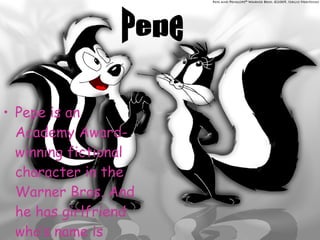 Pepe is an Academy Award-winning fictional character in the Warner Bros. And he has girlfriend who’s name is Penelope.  Pepe 