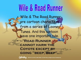 Wile & The Road Runner are cartoon characters from a series of Looney Tunes . And this cartoon have one important rule. --* Road Runner cannot harm the Coyote except by going "beep, beep".   Wile & Road Runner 