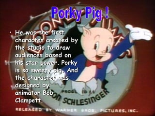 He was the first character created by the studio to draw audiences based on his star power.   Porky is so sweety pig. And the character was designed by  animator Bob Clampett. Porky Pig ! 