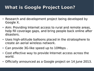 What is Google Project Loon?What is Google Project Loon?
● Research and development project being developed by
Google X.
● Aim: Providing Internet access to rural and remote areas,
help fill coverage gaps, and bring people back online after
disasters.
● Uses high-altitude balloons placed in the stratosphere to
create an aerial wireless network.
● Can provide 3G-like speed up to 10Mbps .
● Cost effective way to provide Internet access across the
world.
● Officially announced as a Google project on 14 June 2013.
 