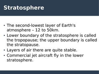 Stratosphere
● The second-lowest layer of Earth's
atmosphere – 12 to 50km.
● Lower boundary of the stratosphere is called
the tropopause; the upper boundary is called
the stratopause.
● Layers of air there are quite stable.
● Commercial jet aircraft fly in the lower
stratosphere.
 