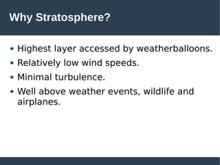 Why Stratosphere?
Highest layer accessed by weatherballoons.
Relatively low wind speeds.
Minimal turbulence.
Well above weather events, wildlife and
airplanes.
 