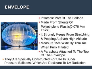 ENVELOPEENVELOPE
Inflatable Part Of The Balloon
Made From Sheets Of
Polyethylene Plastic[0.076 Mm
Thick]
It Strongly Keeps From Stretching
& Popping At Even High Altitude
Measure 15m Wide By 12m Tall
When Fully Inflated
A Parachute Attached To The Top
Of The Envelope
They Are Specially Constructed For Use In Super
Pressure Balloons, Which Are Resistant To Uv Radiation
 