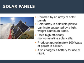SOLAR PANELSSOLAR PANELS
Powered by an array of solar
panels
Solar array is a flexible plastic
Laminate supported by a light
weight aluminum frame.
Uses high efficiency
monocrystalline solar cells.
Produce approximately 100 Watts
of power in full sun.
Also charges a battery for use at
night.
 
