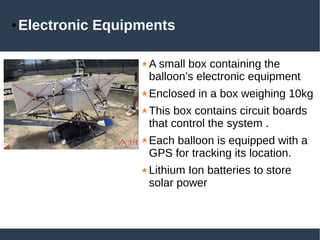 ● Electronic Equipments
A small box containing the
balloon’s electronic equipment
Enclosed in a box weighing 10kg
This box contains circuit boards
that control the system .
Each balloon is equipped with a
GPS for tracking its location.
Lithium Ion batteries to store
solar power
 