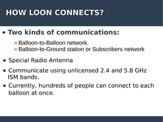 HOW LOON CONNECTS?HOW LOON CONNECTS?
Two kinds of communications:
Special Radio Antenna
Communicate using unlicensed 2.4 and 5.8 GHz
ISM bands.
Currently, hundreds of people can connect to each
balloon at once.
Balloon-to-Balloon network.
Balloon-to-Ground station or Subscribers network
 