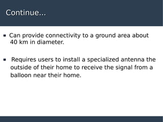 Continue...Continue...
Can provide connectivity to a ground area about
40 km in diameter.
Requires users to install a specialized antenna the
outside of their home to receive the signal from a
balloon near their home.
 
