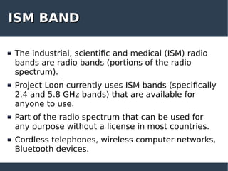 ISM BANDISM BAND
The industrial, scientific and medical (ISM) radio
bands are radio bands (portions of the radio
spectrum).
Project Loon currently uses ISM bands (specifically
2.4 and 5.8 GHz bands) that are available for
anyone to use.
Part of the radio spectrum that can be used for
any purpose without a license in most countries.
Cordless telephones, wireless computer networks,
Bluetooth devices.
 