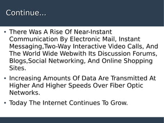 Continue...Continue...
● There Was A Rise Of Near-Instant
Communication By Electronic Mail, Instant
Messaging,Two-Way Interactive Video Calls, And
The World Wide Webwith Its Discussion Forums,
Blogs,Social Networking, And Online Shopping
Sites.
● Increasing Amounts Of Data Are Transmitted At
Higher And Higher Speeds Over Fiber Optic
Networks.
● Today The Internet Continues To Grow.
 