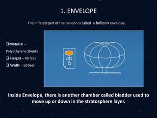 1. ENVELOPE
The inflated part of the balloon is called a balloon envelope.
Inside Envelope, there is another chamber called bladder used to
move up or down in the stratosphere layer.
Material –
Polyethylene Sheets
 Height – 40 feet
 Width - 50 feet
 