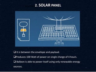 2. Solar Panel2. SOLAR PANEL
 It is between the envelope and payload.
Produces 100 Watt of power on single charge of 4 hours.
 Balloon is able to power itself using only renewable energy
sources.
 