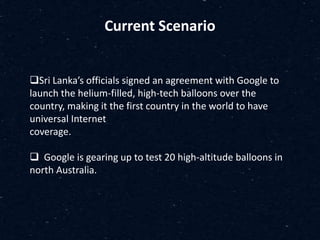 Current Scenario
Sri Lanka’s officials signed an agreement with Google to
launch the helium-filled, high-tech balloons over the
country, making it the first country in the world to have
universal Internet
coverage.
 Google is gearing up to test 20 high-altitude balloons in
north Australia.
 
