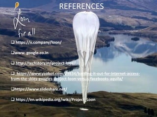 REFERENCES
 https://x.company/loon/
www. google.co.in
 http://techstory.in/project-loon/
 https://www.yaabot.com/29834/battling-it-out-for-internet-access-
from-the-skies-googles-project-loon-versus-facebooks-aquila/
https://www.slideshare.net/
 https://en.wikipedia.org/wiki/Project_Loon
 