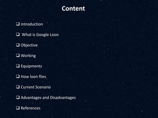 Content
 Introduction
 What is Google Loon
 Objective
 Working
 Equipments
 How loon flies
 Current Scenario
 Advantages and Disadvantages
 References
 