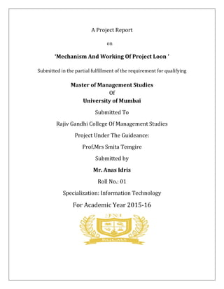 A Project Report
on
‘Mechanism And Working Of Project Loon ’
Submitted in the partial fulfillment of the requirement for qualifying
Master of Management Studies
Of
University of Mumbai
Submitted To
Rajiv Gandhi College Of Management Studies
Project Under The Guideance:
Prof.Mrs Smita Temgire
Submitted by
Mr. Anas Idris
Roll No.: 01
Specialization: Information Technology
For Academic Year 2015-16
 