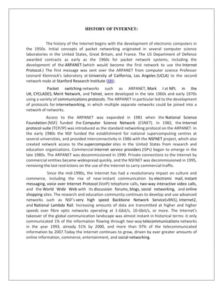 HISTORY OF INTERNET:
The history of the Internet begins with the development of electronic computers in
the 1950s. Initial concepts of packet networking originated in several computer science
laboratories in the United States, Great Britain, and France. The US Department of Defence
awarded contracts as early as the 1960s for packet network systems, including the
development of the ARPANET (which would become the first network to use the Internet
Protocol.) The first message was sent over the ARPANET from computer science Professor
Leonard Kleinrock's laboratory at University of California, Los Angeles (UCLA) to the second
network node at Stanford Research Institute (SRI).
Packet switching networks such as ARPANET, Mark I at NPL in the
UK, CYCLADES, Merit Network, and Telnet, were developed in the late 1960s and early 1970s
using a variety of communications protocols. The ARPANET in particular led to the development
of protocols for internetworking, in which multiple separate networks could be joined into a
network of networks.
Access to the ARPANET was expanded in 1981 when the National Science
Foundation (NSF) funded the Computer Science Network (CSNET). In 1982, the Internet
protocol suite (TCP/IP) was introduced as the standard networking protocol on the ARPANET. In
the early 1980s the NSF funded the establishment for national supercomputing centres at
several universities, and provided interconnectivity in 1986 with the NSFNET project, which also
created network access to the supercomputer sites in the United States from research and
education organizations. Commercial Internet service providers (ISPs) began to emerge in the
late 1980s. The ARPANET was decommissioned in 1990. Private connections to the Internet by
commercial entities became widespread quickly, and the NSFNET was decommissioned in 1995,
removing the last restrictions on the use of the Internet to carry commercial traffic.
Since the mid-1990s, the Internet has had a revolutionary impact on culture and
commerce, including the rise of near-instant communication by electronic mail, instant
messaging, voice over Internet Protocol (VoIP) telephone calls, two-way interactive video calls,
and the World Wide Web with its discussion forums, blogs, social networking, and online
shopping sites. The research and education community continues to develop and use advanced
networks such as NSF's very high speed Backbone Network Service(vBNS), Internet2,
and National Lambda Rail. Increasing amounts of data are transmitted at higher and higher
speeds over fibre optic networks operating at 1-Gbit/s, 10-Gbit/s, or more. The Internet's
takeover of the global communication landscape was almost instant in historical terms: it only
communicated 1% of the information flowing through two-way telecommunications networks
in the year 1993, already 51% by 2000, and more than 97% of the telecommunicated
information by 2007.Today the Internet continues to grow, driven by ever greater amounts of
online information, commerce, entertainment, and social networking.
 