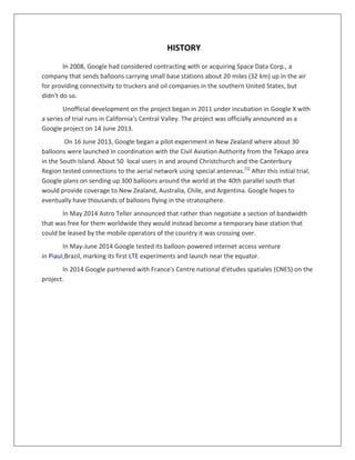 HISTORY
In 2008, Google had considered contracting with or acquiring Space Data Corp., a
company that sends balloons carrying small base stations about 20 miles (32 km) up in the air
for providing connectivity to truckers and oil companies in the southern United States, but
didn't do so.
Unofficial development on the project began in 2011 under incubation in Google X with
a series of trial runs in California's Central Valley. The project was officially announced as a
Google project on 14 June 2013.
On 16 June 2013, Google began a pilot experiment in New Zealand where about 30
balloons were launched in coordination with the Civil Aviation Authority from the Tekapo area
in the South Island. About 50 local users in and around Christchurch and the Canterbury
Region tested connections to the aerial network using special antennas.[1]
After this initial trial,
Google plans on sending up 300 balloons around the world at the 40th parallel south that
would provide coverage to New Zealand, Australia, Chile, and Argentina. Google hopes to
eventually have thousands of balloons flying in the stratosphere.
In May 2014 Astro Teller announced that rather than negotiate a section of bandwidth
that was free for them worldwide they would instead become a temporary base station that
could be leased by the mobile operators of the country it was crossing over.
In May-June 2014 Google tested its balloon-powered internet access venture
in PiauI,Brazil, marking its first LTE experiments and launch near the equator.
In 2014 Google partnered with France's Centre national d'études spatiales (CNES) on the
project.
 