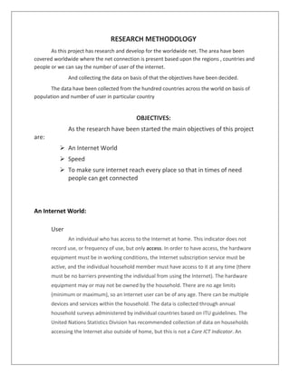 RESEARCH METHODOLOGY
As this project has research and develop for the worldwide net. The area have been
covered worldwide where the net connection is present based upon the regions , countries and
people or we can say the number of user of the internet.
And collecting the data on basis of that the objectives have been decided.
The data have been collected from the hundred countries across the world on basis of
population and number of user in particular country
OBJECTIVES:
As the research have been started the main objectives of this project
are:
 An Internet World
 Speed
 To make sure internet reach every place so that in times of need
people can get connected
An Internet World:
User
An individual who has access to the Internet at home. This indicator does not
record use, or frequency of use, but only access. In order to have access, the hardware
equipment must be in working conditions, the Internet subscription service must be
active, and the individual household member must have access to it at any time (there
must be no barriers preventing the individual from using the Internet). The hardware
equipment may or may not be owned by the household. There are no age limits
(minimum or maximum), so an Internet user can be of any age. There can be multiple
devices and services within the household. The data is collected through annual
household surveys administered by individual countries based on ITU guidelines. The
United Nations Statistics Division has recommended collection of data on households
accessing the Internet also outside of home, but this is not a Core ICT Indicator. An
 