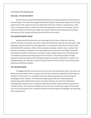 It can help in the following way:
SO CLOSE…YET SO FAR AWAY!
One of the most important benefits offered from the wide applications of the internet is
communication. The internet managed to eliminate distances and provide people with a unique
opportunity to talk, watch and have fun with their loved ones, friends or acquaintances. Chat
rooms, messenger services, emails and conferencing programs are the most common uses for
communicating over the internet. People can enjoy the benefits of the cheap communication
and maintain close contact with loved ones from all over the world.
THE UNEMPLOYMENT AGENT
Another benefit that the internet has brought into our lives is that ever since the
internet has been introduced, new areas of jobs and careers have opened up to the public. Web
designing, computer technician and programmer, are among the many that are found at their
peak demand for employers. Almost every company nowadays, needs to have a website that
promotes its products and patents that web designers are among the most highly requested
professionals needed. Furthermore, consultants, sellers, dealers and all sorts of professionals
are needed to promote and help people over the internet. The training needed is of high
education and career opportunities through the web are exquisite. Housewives, mothers and
disabled people, can now have a chance to work from their house and earn money that would
otherwise be difficult to obtain.
THE TREASURE BANK
The biggest benefit of the internet can be found in the educational sector. Educators can
obtain learning material from it, prepare courses online and deliver audio/visual information to
students. For instructors it is a valuable source for referencing material and enhancing the
knowledge of their students. The Internet provides a great place for conferencing and
collaborating with students from all over the world. Students can search for information
regarding their school courses via electronic libraries who offer a great variety of journals and
scientific articles. The resources available over the net cover almost every aspect of the school
curriculum and students have a valuable machine for enhancing their knowledge and expanding
their assigned work.
 