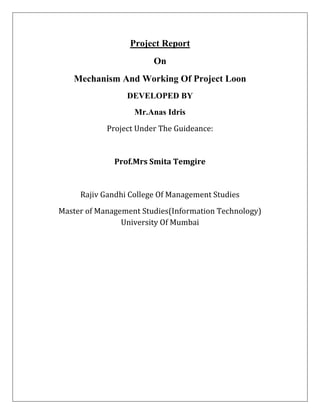 Project Report
On
Mechanism And Working Of Project Loon
DEVELOPED BY
Mr.Anas Idris
Project Under The Guideance:
Prof.Mrs Smita Temgire
Rajiv Gandhi College Of Management Studies
Master of Management Studies(Information Technology)
University Of Mumbai
 