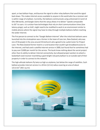 apart, or two balloon hops, and bounce the signal to other relay balloons that send the signal
back down. This makes Internet access available to anyone in the world who has a receiver and
is within range of a balloon. Currently, the balloons communicate using unlicensed 2.4 and 5.8
GHz ISM bands, and Google claims that the setup allows it to deliver "speeds comparable
to 3G" to users. It is unclear how technologies that rely on short communications times (low
latency pings), such as VoIP, might need to be modified to work in an environment similar to
mobile phones where the signal may have to relay through multiple balloons before reaching
the wider Internet.
The first person to connect to the "Google Balloon Internet" after the initial test balloons were
launched into the stratosphere was a farmer in the town of Lees ton, New Zealand, who was
one of 50 people in the area around Christchurch who agreed to be a pilot tester for Project
Loon. The New Zealand farmer lived in a rural location that couldn't get broadband access to
the Internet, and had used a satellite Internet service in 2009, but found that he sometimes had
to pay over $1000 per month for the service. The locals knew nothing about the secret project
other than its ability to deliver Internet connectivity; but allowed project workers to attach a
basketball-sized receiver resembling a giant bright-red party balloon to an outside wall of their
property in order to connect to the network.
The high-altitude balloons fly twice as high as airplanes, but below the range of satellites. Each
balloon provides Internet service in a 20 km (12 mi) radius covering an area of about
125.6 km2
(48.5 sq mi).
 
