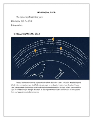 HOW LOON FLIES:
The method is defined in two ways:
1)Navigating With The Wind
2) Stratosphere
1) Navigating With The Wind
Project Loon balloons travel approximately 20 km above the Earth’s surface in the stratosphere.
Winds in the stratosphere are stratified, and each layer of wind varies in speed and direction. Project
Loon uses software algorithms to determine where its balloons need to go, then moves each one into a
layer of wind blowing in the right direction. By moving with the wind, the balloons can be arranged to
form one large communications network.
 
