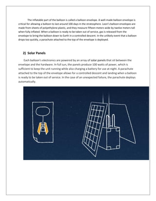 The inflatable part of the balloon is called a balloon envelope. A well-made balloon envelope is
critical for allowing a balloon to last around 100 days in the stratosphere. Loon’s balloon envelopes are
made from sheets of polyethylene plastic, and they measure fifteen meters wide by twelve meters tall
when fully inflated. When a balloon is ready to be taken out of service, gas is released from the
envelope to bring the balloon down to Earth in a controlled descent. In the unlikely event that a balloon
drops too quickly, a parachute attached to the top of the envelope is deployed.
2) Solar Panels
Each balloon’s electronics are powered by an array of solar panels that sit between the
envelope and the hardware. In full sun, the panels produce 100 watts of power, which is
sufficient to keep the unit running while also charging a battery for use at night. A parachute
attached to the top of the envelope allows for a controlled descent and landing when a balloon
is ready to be taken out of service. In the case of an unexpected failure, the parachute deploys
automatically.
 