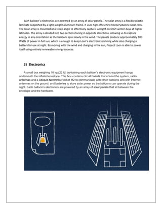 Each balloon’s electronics are powered by an array of solar panels. The solar array is a flexible plastic
laminate supported by a light-weight aluminum frame. It uses high efficiency monocrystalline solar cells.
The solar array is mounted at a steep angle to effectively capture sunlight on short winter days at higher
latitudes. The array is divided into two sections facing in opposite directions, allowing us to capture
energy in any orientation as the balloons spin slowly in the wind. The panels produce approximately 100
Watts of power in full sun, which is enough to keep Loon’s electronics running while also charging a
battery for use at night. By moving with the wind and charging in the sun, Project Loon is able to power
itself using entirely renewable energy sources.
3) Electronics
A small box weighing 10 kg (22 lb) containing each balloon's electronic equipment hangs
underneath the inflated envelope. This box contains circuit boards that control the system, radio
antennas and a Ubiquiti Networks Rocket M2 to communicate with other balloons and with Internet
antennas on the ground, and batteries to store solar power so the balloons can operate during the
night. Each balloon’s electronics are powered by an array of solar panels that sit between the
envelope and the hardware.
 
