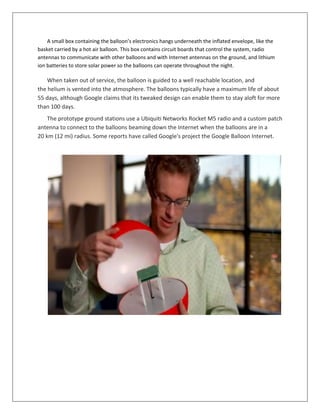 A small box containing the balloon’s electronics hangs underneath the inflated envelope, like the
basket carried by a hot air balloon. This box contains circuit boards that control the system, radio
antennas to communicate with other balloons and with Internet antennas on the ground, and lithium
ion batteries to store solar power so the balloons can operate throughout the night.
When taken out of service, the balloon is guided to a well reachable location, and
the helium is vented into the atmosphere. The balloons typically have a maximum life of about
55 days, although Google claims that its tweaked design can enable them to stay aloft for more
than 100 days.
The prototype ground stations use a Ubiquiti Networks Rocket M5 radio and a custom patch
antenna to connect to the balloons beaming down the Internet when the balloons are in a
20 km (12 mi) radius. Some reports have called Google's project the Google Balloon Internet.
 