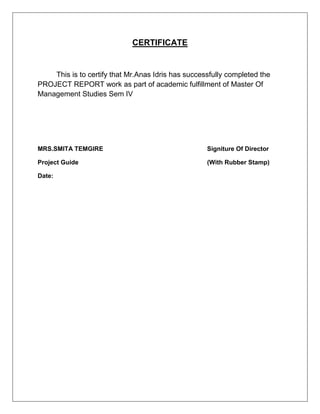 CERTIFICATE
This is to certify that Mr.Anas Idris has successfully completed the
PROJECT REPORT work as part of academic fulfillment of Master Of
Management Studies Sem IV
MRS.SMITA TEMGIRE Signiture Of Director
Project Guide (With Rubber Stamp)
Date:
 