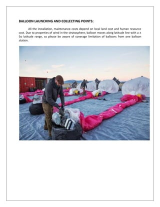 BALLOON LAUNCHING AND COLLECTING POINTS:
All the installation, maintenance costs depend on local land cost and human resource
cost. Due to properties of wind in the stratosphere, balloon moves along latitude line with a ±
5o latitude range, so please be aware of coverage limitation of balloons from one balloon
station.
 