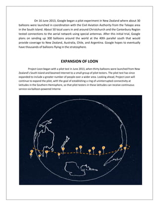 On 16 June 2013, Google began a pilot experiment in New Zealand where about 30
balloons were launched in coordination with the Civil Aviation Authority from the Tekapo area
in the South Island. About 50 local users in and around Christchurch and the Canterbury Region
tested connections to the aerial network using special antennas. After this initial trial, Google
plans on sending up 300 balloons around the world at the 40th parallel south that would
provide coverage to New Zealand, Australia, Chile, and Argentina. Google hopes to eventually
have thousands of balloons flying in the stratosphere.
EXPANSION OF LOON
Project Loon began with a pilot test in June 2013, when thirty balloons were launched from New
Zealand’s South Island and beamed Internet to a small group of pilot testers. The pilot test has since
expanded to include a greater number of people over a wider area. Looking ahead, Project Loon will
continue to expand the pilot, with the goal of establishing a ring of uninterrupted connectivity at
latitudes in the Southern Hemisphere, so that pilot testers in these latitudes can receive continuous
service via balloon-powered Interne
 