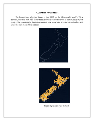 CURRENT PROGRESS
The Project Loon pilot test began in June 2013 on the 40th parallel south*. Thirty
balloons, launched from New Zealand’s South Island, beamed Internet to a small group of pilot
testers. The experience of these pilot testers is now being used to refine the technology and
shape the next phase of Project Loon.
Pilot test project in New Zealand.
 