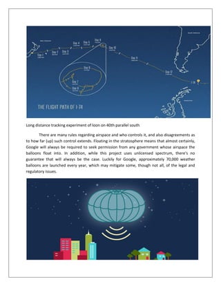Long distance tracking experiment of loon on 40th parallel south
There are many rules regarding airspace and who controls it, and also disagreements as
to how far (up) such control extends. Floating in the stratosphere means that almost certainly,
Google will always be required to seek permission from any government whose airspace the
balloons float into. In addition, while this project uses unlicensed spectrum, there's no
guarantee that will always be the case. Luckily for Google, approximately 70,000 weather
balloons are launched every year, which may mitigate some, though not all, of the legal and
regulatory issues.
 