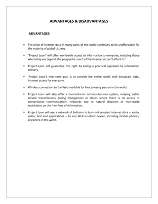 ADVANTAGES & DISADVANTAGES
ADVANTAGES
 The price of Internet data in many parts of the world continues to be unaffordable for
the majority of global citizens.
 “Project Loon” will offer worldwide access to information to everyone, including those
who today are beyond the geographic reach of the internet or can’t afford it.”
 Project Loon will guarantee this right by taking a practical approach to information
delivery.
 Project Loon‘s near-term goal is to provide the entire world with broadcast data,
Internet access for everyone.
 Wireless connection to the Web available for free to every person in the world.
 Project Loon will also offer a humanitarian communications system, relaying public
service transmissions during emergencies in places where there is no access to
conventional communications networks due to natural disasters or man-made
restrictions on the free-flow of information.
 Project Loon will use a network of balloons to transmit selected internet data – audio,
video, text and applications – to any Wi-Fi-enabled device, including mobile phones,
anywhere in the world.
 
