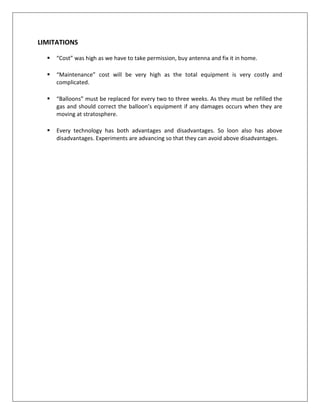 LIMITATIONS
 “Cost” was high as we have to take permission, buy antenna and fix it in home.
 “Maintenance” cost will be very high as the total equipment is very costly and
complicated.
 “Balloons” must be replaced for every two to three weeks. As they must be refilled the
gas and should correct the balloon’s equipment if any damages occurs when they are
moving at stratosphere.
 Every technology has both advantages and disadvantages. So loon also has above
disadvantages. Experiments are advancing so that they can avoid above disadvantages.
 