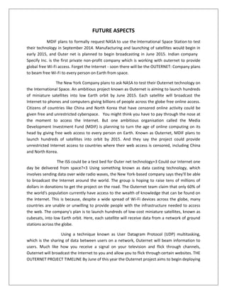 FUTURE ASPECTS
MDIF plans to formally request NASA to use the International Space Station to test
their technology in September 2014. Manufacturing and launching of satellites would begin in
early 2015, and Outer net is planned to begin broadcasting in June 2015. Indian company
Specify Inc. is the first private non-profit company which is working with outernet to provide
global free Wi-Fi access. Forget the Internet - soon there will be the OUTERNET: Company plans
to beam free Wi-Fi to every person on Earth from space.
The New York Company plans to ask NASA to test their Outernet technology on
the International Space. An ambitious project known as Outernet is aiming to launch hundreds
of miniature satellites into low Earth orbit by June 2015. Each satellite will broadcast the
Internet to phones and computers giving billions of people across the globe free online access.
Citizens of countries like China and North Korea that have censored online activity could be
given free and unrestricted cyberspace. You might think you have to pay through the nose at
the moment to access the Internet. But one ambitious organisation called the Media
Development Investment Fund (MDIF) is planning to turn the age of online computing on its
head by giving free web access to every person on Earth. Known as Outernet, MDIF plans to
launch hundreds of satellites into orbit by 2015. And they say the project could provide
unrestricted Internet access to countries where their web access is censored, including China
and North Korea.
The ISS could be a test bed for Outer net technology+3 Could our Internet one
day be delivered from space?+3 Using something known as data casting technology, which
involves sending data over wide radio waves, the New York-based company says they'll be able
to broadcast the Internet around the world. The group is hoping to raise tens of millions of
dollars in donations to get the project on the road. The Outernet team claim that only 60% of
the world's population currently have access to the wealth of knowledge that can be found on
the Internet. This is because, despite a wide spread of Wi-Fi devices across the globe, many
countries are unable or unwilling to provide people with the infrastructure needed to access
the web. The company's plan is to launch hundreds of low-cost miniature satellites, known as
cubesats, into low Earth orbit. Here, each satellite will receive data from a network of ground
stations across the globe.
Using a technique known as User Datagram Protocol (UDP) multitasking,
which is the sharing of data between users on a network, Outernet will beam information to
users. Much like how you receive a signal on your television and flick through channels,
Outernet will broadcast the Internet to you and allow you to flick through certain websites. THE
OUTERNET PROJECT TIMELINE By June of this year the Outernet project aims to begin deploying
 