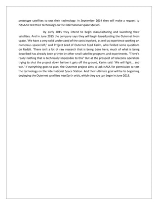 prototype satellites to test their technology. In September 2014 they will make a request to
NASA to test their technology on the International Space Station.
By early 2015 they intend to begin manufacturing and launching their
satellites. And in June 2015 the company says they will begin broadcasting the Outernet from
space. 'We have a very solid understand of the costs involved, as well as experience working on
numerous spacecraft,' said Project Lead of Outernet Syed Karim, who fielded some questions
on Reddit. 'There isn't a lot of raw research that is being done here; much of what is being
described has already been proven by other small satellite programs and experiments. "There's
really nothing that is technically impossible to this" But at the prospect of telecoms operators
trying to shut the project down before it gets off the ground, Karim said: 'We will fight... and
win.' If everything goes to plan, the Outernet project aims to ask NASA for permission to test
the technology on the International Space Station. And their ultimate goal will be to beginning
deploying the Outernet satellites into Earth orbit, which they say can begin in June 2015.
 